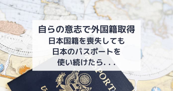 自らの意思で外国籍取得。日本国籍を喪失しても日本のパスポートを使い続けていたらどうなる？どんな時にばれる？ばれたらどうなる？