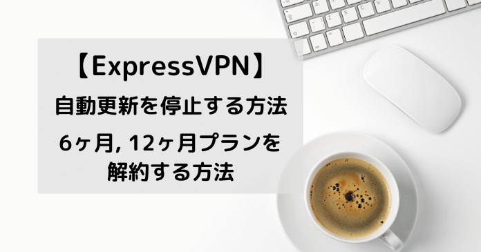 ExpressVPNの勝手に行われる自動更新を停止する方法。6ヶ月プラン、12ヶ月プランの解約方法